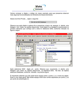 Vista
                                        Virtual
                                          INFOR MÁT ICA




Vamos começar a digitar o código do nosso exemplo, para que possamos observar
mais algumas funcionalidades do Ambiente de Desenvolvimento.

Abaixo da linha Private..., digite o seguinte:

                                  Dim db As DAO.Database

Observe que após digitar a palavra As e pressionar a barra de espaços é aberta uma
listagem com todas as opções disponíveis. Você digita D e a listagem é posicionada no
primeiro elemento que começa com a letra D. Selecione DAO, conforme indicado na
figura a seguir:




Após selecionar DAO digite um ponto. Observe que, novamente, é aberta uma
listagem com todos os objetos disponíveis na biblioteca DAO. Na lista de objetos
selecione Database, conforme indicado na próxima figura.

É importante salientar que não pode haver espaço entre o ponto (.) e o nome do objeto.
Essa é uma regra geral: Não existe espaço entre dois nomes separados por ponto (.) ou
por ponto de exclamação (!).
 