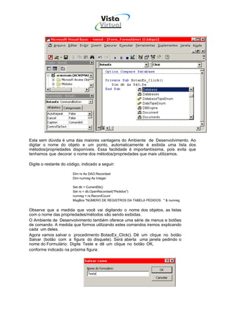 Vista
                                        Virtual
                                          INFOR MÁT ICA




Esta sem dúvida é uma das maiores vantagens do Ambiente de Desenvolvimento. Ao
digitar o nome do objeto e um ponto, automaticamente é exibida uma lista dos
métodos/propriedades disponíveis. Essa facilidade é importantíssima, pois evita que
tenhamos que decorar o nome dos métodos/propriedades que mais utilizamos.

Digite o restante do código, indicado a seguir:

                        Dim rs As DAO.Recordset
                        Dim numreg As Integer

                        Set db = CurrentDb()
                        Set rs = db.OpenRecordset("Pedidos")
                        numreg = rs.RecordCount
                        MsgBox "NÚMERO DE REGISTROS DA TABELA PEDIDOS: " & numreg


Observe que a medida que você vai digitando o nome dos objetos, as listas
com o nome das propriedades/métodos vão sendo exibidas.
O Ambiente de Desenvolvimento também oferece uma série de menus e botões
de comando. A medida que formos utilizando estes comandos iremos explicando
cada um deles.
Agora vamos salvar o procedimento BotaoEx_Click(). Dê um clique no botão
Salvar (botão com a figura do disquete). Será aberta uma janela pedindo o
nome do Formulário: Digite Teste e dê um clique no botão OK,
conforme indicado na próxima figura:
 