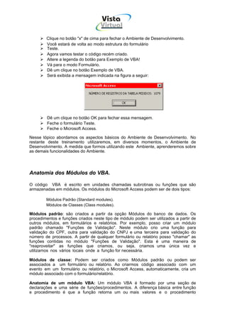 Vista
                                    Virtual
                                      INFOR MÁT ICA




        Clique no botão "x" de cima para fechar o Ambiente de Desenvolvimento.
        Você estará de volta ao modo estrutura do formulário
        Teste.
        Agora vamos testar o código recém criado.
        Altere a legenda do botão para Exemplo de VBA!
        Vá para o modo Formulário.
        Dê um clique no botão Exemplo de VBA.
        Será exibida a mensagem indicada na figura a seguir:




         Dê um clique no botão OK para fechar essa mensagem.
         Feche o formulário Teste.
         Feche o Microsoft Access.

Nesse tópico abordamos os aspectos básicos do Ambiente de Desenvolvimento. No
restante deste treinamento utilizaremos, em diversos momentos, o Ambiente de
Desenvolvimento. A medida que formos utilizando este Ambiente, aprenderemos sobre
as demais funcionalidades do Ambiente.




Anatomia dos Módulos do VBA.

O código VBA é escrito em unidades chamadas subrotinas ou funções que são
armazenadas em módulos. Os módulos do Microsoft Access podem ser de dois tipos:

        Módulos Padrão (Standard modules).
        Módulos de Classes (Class modules).

Módulos padrão: são criados a partir da opção Módulos do banco de dados. Os
procedimentos e funções criados neste tipo de módulo podem ser utilizados a partir de
outros módulos, em formulários e relatórios. Por exemplo, posso criar um módulo
padrão chamado "Funções de Validação". Neste módulo crio uma função para
validação do CPF, outra para validação do CNPJ e uma terceira para validação do
número de processos. A partir de qualquer formulário ou relatório posso "chamar" as
funções contidas no módulo "Funções de Validação". Esta é uma maneira de
"reaproveitar" as funções que criamos, ou seja, criamos uma única vez e
utilizamos nos vários locais onde a função for necessária.

Módulos de classe: Podem ser criados como Módulos padrão ou podem ser
associados a um formulário ou relatório. Ao criarmos código associado com um
evento em um formulário ou relatório, o Microsoft Access, automaticamente, cria um
módulo associado com o formulário/relatório.

Anatomia de um módulo VBA: Um módulo VBA é formado por uma seção de
declarações e uma série de funções/procedimentos. A diferença básica entre função
e procedimento é que a função retorna um ou mais valores e o procedimento
 