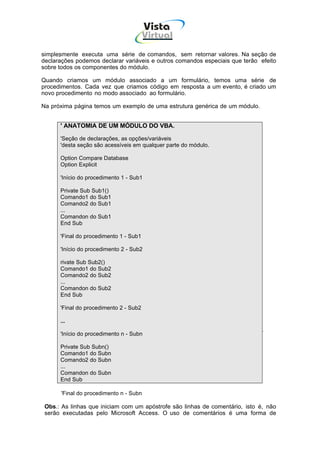 Vista
                                        Virtual
                                         INFOR MÁT ICA




simplesmente executa uma série de comandos, sem retornar valores. Na seção de
declarações podemos declarar variáveis e outros comandos especiais que terão efeito
sobre todos os componentes do módulo.

Quando criamos um módulo associado a um formulário, temos uma série de
procedimentos. Cada vez que criamos código em resposta a um evento, é criado um
novo procedimento no modo associado ao formulário.

Na próxima página temos um exemplo de uma estrutura genérica de um módulo.


      ' ANATOMIA DE UM MÓDULO DO VBA.

      'Seção de declarações, as opções/variáveis
      'desta seção são acessíveis em qualquer parte do módulo.

      Option Compare Database
      Option Explicit

      'Início do procedimento 1 - Sub1

      Private Sub Sub1()
      Comando1 do Sub1
      Comando2 do Sub1
      ...
      Comandon do Sub1
      End Sub

      'Final do procedimento 1 - Sub1

      'Início do procedimento 2 - Sub2

      rivate Sub Sub2()
      Comando1 do Sub2
      Comando2 do Sub2
      ...
      Comandon do Sub2
      End Sub

      'Final do procedimento 2 - Sub2

      ...

      'Início do procedimento n - Subn

      Private Sub Subn()
      Comando1 do Subn
      Comando2 do Subn
      ...
      Comandon do Subn
      End Sub

      'Final do procedimento n - Subn

 Obs.: As linhas que iniciam com um apóstrofe são linhas de comentário, isto é, não
 serão executadas pelo Microsoft Access. O uso de comentários é uma forma de
 