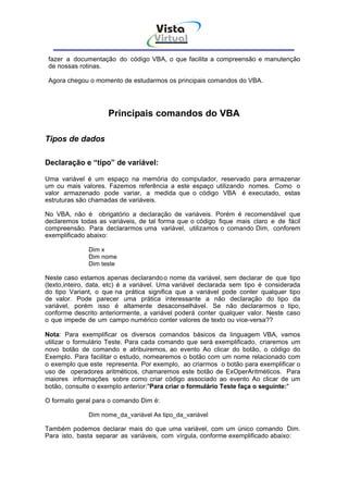 Vista
                                    Virtual
                                      INFOR MÁT ICA




 fazer a documentação do código VBA, o que facilita a compreensão e manutenção
 de nossas rotinas.

 Agora chegou o momento de estudarmos os principais comandos do VBA.




                     Principais comandos do VBA

Tipos de dados

Declaração e “tipo” de variável:

Uma variável é um espaço na memória do computador, reservado para armazenar
um ou mais valores. Fazemos referência a este espaço utilizando nomes. Como o
valor armazenado pode variar, a medida que o código VBA é executado, estas
estruturas são chamadas de variáveis.

No VBA, não é obrigatório a declaração de variáveis. Porém é recomendável que
declaremos todas as variáveis, de tal forma que o código fique mais claro e de fácil
compreensão. Para declararmos uma variável, utilizamos o comando Dim, conforem
exemplificado abaixo:

              Dim x
              Dim nome
              Dim teste

Neste caso estamos apenas declarando o nome da variável, sem declarar de que tipo
(texto,inteiro, data, etc) é a variável. Uma variável declarada sem tipo é considerada
do tipo Variant, o que na prática significa que a variável pode conter qualquer tipo
de valor. Pode parecer uma prática interessante a não declaração do tipo da
variável, porém isso é altamente desaconselhável. Se não declararmos o tipo,
conforme descrito anteriormente, a variável poderá conter qualquer valor. Neste caso
o que impede de um campo numérico conter valores de texto ou vice-versa??

Nota: Para exemplificar os diversos comandos básicos da linguagem VBA, vamos
utilizar o formulário Teste. Para cada comando que será exemplificado, criaremos um
novo botão de comando e atribuiremos, ao evento Ao clicar do botão, o código do
Exemplo. Para facilitar o estudo, nomearemos o botão com um nome relacionado com
o exemplo que este representa. Por exemplo, ao criarmos o botão para exemplificar o
uso de operadores aritméticos, chamaremos este botão de ExOperAritméticos. Para
maiores informações sobre como criar código associado ao evento Ao clicar de um
botão, consulte o exemplo anterior:"Para criar o formulário Teste faça o seguinte:"

O formato geral para o comando Dim é:

              Dim nome_da_variável As tipo_da_variável

Também podemos declarar mais do que uma variável, com um único comando Dim.
Para isto, basta separar as variáveis, com vírgula, conforme exemplificado abaixo:
 