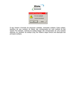 Vista
                                   Virtual
                                    INFOR MÁT ICA




O tipo Variant é formado de pequenas unidades, chamadas subtipos. Cada subtipo,
identifica de que maneira os dados são armazenados em uma variável do tipo
Variant Por exemplo, variáveis do subtipo Integer são armazenadas de uma maneira
diferente de variáveis do subtipo Long. Na Tabela a seguir temos uma descrição dos
principais subtipos.
 
