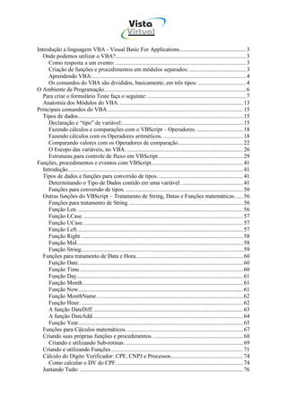 Vista
                                                          Virtual
                                                            INFOR MÁT ICA




Introdução a linguagem VBA - Visual Basic For Applications.............................................. 3
   Onde podemos utilizar o VBA?.......................................................................................... 3
      Como resposta a um evento: .......................................................................................... 3
      Criação de funções e procedimentos em módulos separados: ....................................... 3
      Aprendendo VBA:.......................................................................................................... 4
      Os comandos do VBA são divididos, basicamente, em três tipos: ................................. 4
O Ambiente de Programação.................................................................................................. 6
   Para criar o formulário Teste faça o seguinte: .................................................................... 7
   Anatomia dos Módulos do VBA. ..................................................................................... 13
Principais comandos do VBA.............................................................................................. 15
   Tipos de dados.................................................................................................................. 15
      Declaração e “tipo” de variável: ................................................................................... 15
      Fazendo cálculos e comparações com o VBScript – Operadores. ................................ 18
      Fazendo cálculos com os Operadores aritméticos. ....................................................... 18
      Comparando valores com os Operadores de comparação............................................. 22
      O Escopo das variáveis, no VBA. ................................................................................ 26
      Estruturas para controle de fluxo em VBScript........................................................... 29
Funções, procedimentos e eventos com VBScript. .............................................................. 41
   Introdução......................................................................................................................... 41
   Tipos de dados e funções para conversão de tipos. .......................................................... 41
      Determinando o Tipo de Dados contido em uma variável. .......................................... 41
      Funções para conversão de tipos. ................................................................................. 50
   Outras funções do VBScript – Tratamento de String, Datas e Funções matemáticas...... 56
      Funções para tratamento de String. .............................................................................. 56
      Função Len. .................................................................................................................. 56
      Função LCase. .............................................................................................................. 57
      Função UCase............................................................................................................... 57
      Função Left................................................................................................................... 57
      Função Right. ............................................................................................................... 58
      Função Mid................................................................................................................... 58
      Função String................................................................................................................ 59
   Funções para tratamento de Data e Hora. ......................................................................... 60
      Função Date.................................................................................................................. 60
      Função Time................................................................................................................. 60
      Função Day................................................................................................................... 61
      Função Month............................................................................................................... 61
      Função Now.................................................................................................................. 61
      Função MonthName. .................................................................................................... 62
      Função Hour. ................................................................................................................ 62
      A função DateDiff. ....................................................................................................... 63
      A função DateAdd. ....................................................................................................... 64
      Função Year.................................................................................................................. 65
   Funções para Cálculos matemáticos. ................................................................................ 67
   Criando suas próprias funções e procedimentos. .............................................................. 68
      Criando e utilizando Sub-rotinas. ................................................................................. 69
   Criando e utilizando Funções ........................................................................................... 71
   Cálculo do Dígito Verificador: CPF, CNPJ e Processos.................................................. 74
      Como calcular o DV do CPF........................................................................................ 74
   Juntando Tudo: ................................................................................................................. 76
 