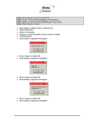 Vista
                                            Virtual
                                               INFOR MÁT ICA




MsgBox "Os números são: " & a & " e " & b & Chr(13)
MsgBox "Soma: " & som & Chr(13)& "Subtração: " & subtr & Chr(13)
MsgBox "Divisão: " & divis & Chr(13)& "Multiplicação: " & mult & Chr(13)
MsgBox "Divisão inteira: " & intdivs & Chr(13)& "Exponenciação: " & expo & Chr(13)
MsgBox "Resto da divisão: " & modul


    Após digitar o código Feche o Ambiente de
    Desenvolvimento.
    Salve o Formulário.
    Vá para o modo Formulário e dê um clique no botão
    "ExOperadores".
    Será exibida a seguinte mensagem:




    Dê um clique no botão OK.
    Será exibida a seguinte mensagem:




    Dê um clique no botão OK.
    Será exibida a seguinte mensagem:




    Dê um clique no botão OK.
    Será exibida a seguinte mensagem:
 