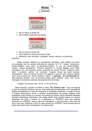 Vista
                                    Virtual
                                      INFOR MÁT ICA




        Dê um clique no botão OK.
        Será exibida a seguinte mensagem:




        Dê um clique no botão OK.
        Você estará de volta ao formulário Teste.
        Mantenha este formulário carregado. Iremos utilizá-lo nos próximos
exemplos.

      Neste exemplo utilizamos os operadores aritméticos, para realizar uma série
de operações com os valores atribuídos às variáveis “a” e “b”. Depois utilizamos a
função MsgBox, para exibir os resultados obtidos. O uso da função MsgBox,
merece alguns comentários. Primeiro, utilizamos a função MsgBox, para exibir
mensagens em uma pequena janela, chamada de Janela Pop-Up. Podemos exibir
texto e também valores de variáveis. Quando temos que exibir diversos
componentes, como um pouco de texto, em seguida o valor de uma variável, depois
mais texto, e assim por diante, devemos utilizar o operador de concatenação &.
Este operador permite que as diversas partes sejam exibidas como uma única
mensagem. Considere o exemplo da seguinte linha de código:

       MsgBox "Os números são: " & a & " e " & b & Chr(13)

     Neste exemplo, primeiro é exibido o texto: "Os números são:", logo em seguida
o valor da variável a. Observe que as duas partes são concatenadas com o operador &.
Depois concatenamos o valor da variável b, e finalmente utilizamos a função Chr(13).
A função Chr(número), envia o caracter correspondente ao número digitado entre
parênteses. Este número, é o número do caracter no padrão ASCII (American Standard
Caracter Interchange Information). No código ASCII, cada caracter possui um número
associado. No caso o número 13, é associado ao <ENTER>. Com isso estamos
enviando um <ENTER>, para a caixa de mensagem, o que equivale a uma troca de
linha. Com isso, utilizamos o Chr(13), para simular um <ENTER>, de tal maneira que os
dados não saiam todos “emendados”, na mesma linha.
 