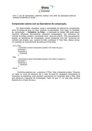 Vista
                                     Virtual
                                       INFOR MÁT ICA




 Com o uso de operadores, podemos realizar uma série de operações sobre as
 variáveis existentes no Script.


Comparando valores com os Operadores de comparação.

      Em determinadas situações, existe a necessidade de efetuarmos comparações
entre os valores de duas ou mais variáveis ou expressões. Com base no resultado
da comparação – Verdadeiro ou Falso -, a execução do código VBA pode seguir
caminhos diferentes. Normalmente utilizamos comparações, nas estruturas de
controle do código, também conhecidas como laços de controle. Para que possamos
estudar os operadores de comparação, vamos apresentar uma das estruturas de
controle mais simples que existem no VBA, a estrutura If Then Else. Abaixo temos
um exemplo do funcionamento da estrutura If Then Else:

 If x>y Then
         ‘ Comandos a serem executados quando x for maior do que y
         Comando 1
          Comando 2
          ... Comando
          n
 Else
         ‘ Comandos a serem executados quando x for menor ou igual a y
         Comando 1
          Comando 2
          ... Comando
          n
 End If

       Conforme podemos ver, a estrutura If Then Else, é bastante simples. Fazemos
um teste no início da estrutura. Se o valor do teste for verdadeiro, executamos os
comandos na seqüência, caso contrário, executamos os comandos após o Else. Note
que utilizamos o operador de comparação “maior do que: >”, no caso x>y, estamos
testando se x é maior do que y.
 