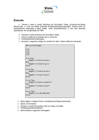 Vista
                                      Virtual
                                        INFOR MÁT ICA




Execute
         Vamos ir para o modo Estrutura do formulário Teste, do banco de dados
Nwind.mdb e criar um botão chamado ExOperadoresComparação. Vamos criar um
procedimento associado a esse botão, onde exemplificamos o uso dos diversos
operadores de comparação do VBA.

        Vá para o modo estrutura do formulário Teste.
        Crie um botão de comando com o nome de
        ExOperadoresComparação.
        Associe o seguinte código ao evento Ao abrir, deste botão de comando:

             Dim x,y,z,k As Integer

             x=12
             y=15
             z=20
             k=15

             If x<y Then
                  MsgBox "x é menor do que y."
             Else
                  MsgBox "x é maior do que y."
             End If

             If y<x Then
                  MsgBox "Y é menor do que x"
             Else
                  MsgBox "Y é maior do que x"
             End If

             If y<=k Then
                  MsgBox "y é menor ou igual à k"
             Else
                  MsgBox "Y é maior do que k"
             End If

             If x<>z Then
                  MsgBox "x e y são diferentes"
             End If



       Após digitar o código Feche o Ambiente de Desenvolvimento.
       Salve o Formulário.
       Vá para o modo Formulário e dê um clique no botão
       "ExOperadoresAritméticos".
       Será exibida a seguinte mensagem:
 