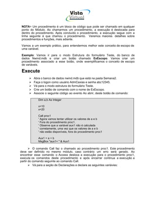 Vista
                                    Virtual
                                      INFOR MÁT ICA




 NOTA= Um procedimento é um bloco de código que pode ser chamado em qualquer
 ponto do Módulo. Ao chamarmos um procedimento, a execução é deslocada para
 dentro do procedimento. Após concluído o procedimento, a execução segue com a
 linha seguinte à que chamou o procedimento. Veremos maiores detalhes sobre
 procedimentos e funções, mais adiante.

 Vamos a um exemplo prático, para entendermos melhor este conceito de escopo de
 uma variável.

 Exemplo: Vamos ir para o modo Estrutura do formulário Teste, do banco de
 dados Nwind.mdb e criar um botão chamado ExEscopo. Vamos criar um
 procedimento associado a esse botão, onde exemplificamos o conceito de escopo
 de variáveis.

 Execute
         Abra o banco de dados nwind.mdb que está na pasta Semana2.
         Faça o logon como usuário AdmCaxias e senha abc12345.
         Vá para o modo estrutura do formulário Teste.
         Crie um botão de comando com o nome de ExEscopo.
         Associe o seguinte código ao evento Ao abrir, deste botão de comando:

            Dim a,b As Integer

            x=10
            x=20

            Call proc1
            ' Agora vamos tentar utilizar os valores de a e b
            ' Fora do procedimento proc1.
            ' Observe que a variável aux1 não é calculada
            ' corretamente, uma vez que os valores de a e b
            ' não estão disponíveis, fora do procedimento proc1

            Aux1 = a + b
            MsgBox "aux1= " & Aux1

          O comando Call faz o chamado ao procedimento proc1. Este procedimento
deve ser definido no mesmo módulo, caso contrário um erro será gerado. Ao
encontrar esse comando o Access desloca a execução para o procedimento proc1,
executa os comandos deste procedimento e após encerrar continua a execução a
partir do comando seguinte ao comando Call.
          Vá para a seção de Declarações e declare as seguintes variávies:
 