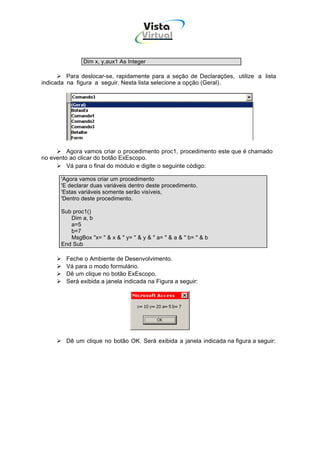 Vista
                                     Virtual
                                         INFOR MÁT ICA




              Dim x, y,aux1 As Integer

         Para deslocar-se, rapidamente para a seção de Declarações, utilize a lista
indicada na figura a seguir. Nesta lista selecione a opção (Geral).




         Agora vamos criar o procedimento proc1, procedimento este que é chamado
no evento ao clicar do botão ExEscopo.
         Vá para o final do módulo e digite o seguinte código:

      'Agora vamos criar um procedimento
      'E declarar duas variáveis dentro deste procedimento.
      'Estas variáveis somente serão visíveis,
      'Dentro deste procedimento.

      Sub proc1()
         Dim a, b
         a=5
         b=7
         MsgBox "x= " & x & " y= " & y & " a= " & a & " b= " & b
      End Sub

        Feche o Ambiente de Desenvolvimento.
        Vá para o modo formulário.
        Dê um clique no botão ExEscopo.
        Será exibida a janela indicada na Figura a seguir:




        Dê um clique no botão OK. Será exibida a janela indicada na figura a seguir:
 
