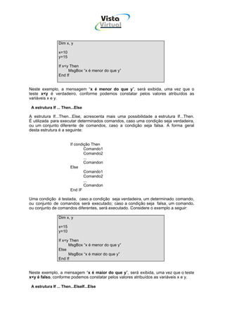 Vista
                                           Virtual
                                            INFOR MÁT ICA




                 Dim x, y

                 x=10
                 y=15

                 If x<y Then
                       MsgBox “x é menor do que y”
                 End If


Neste exemplo, a mensagem “x é menor do que y”, será exibida, uma vez que o
teste x<y é verdadeiro, conforme podemos constatar pelos valores atribuídos as
variáveis x e y.

 A estrutura If ... Then...Else

A estrutura If...Then...Else, acrescenta mais uma possibilidade a estrutura If...Then.
É utilizada para executar determinados comandos, caso uma condição seja verdadeira,
ou um conjunto diferente de comandos, caso a condição seja falsa. A forma geral
desta estrutura é a seguinte:


                        If condição Then
                                Comando1
                                Comando2
                                ...
                                Comandon
                        Else
                                Comando1
                                Comando2
                                ...
                                Comandon
                        End IF

Uma condição é testada, caso a condição seja verdadeira, um determinado comando,
ou conjunto de comandos será executado; caso a condição seja falsa, um comando,
ou conjunto de comandos diferentes, será executado. Considere o exemplo a seguir:

                 Dim x, y

                 x=15
                 y=10

                 If x<y Then
                       MsgBox “x é menor do que y”
                 Else
                       MsgBox “x é maior do que y”
                 End If


Neste exemplo, a mensagem “x é maior do que y”, será exibida, uma vez que o teste
x<y é falso, conforme podemos constatar pelos valores atribuídos as variáveis x e y.

 A estrutura If ... Then...ElseIf...Else
 