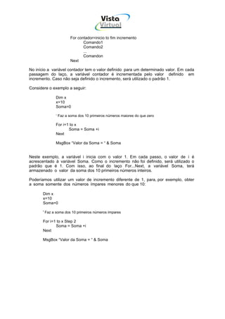 Vista
                                       Virtual
                                         INFOR MÁT ICA




                      For contador=inicio to fim incremento
                             Comando1
                             Comando2
                             ...
                             Comandon
                      Next

No início a variável contador tem o valor definido para um determinado valor. Em cada
passagem do laço, a variável contador é incrementada pelo valor definido em
incremento. Caso não seja definido o incremento, será utilizado o padrão 1.

Considere o exemplo a seguir:

              Dim x
              x=10
              Soma=0

              ‘ Faz a soma dos 10 primeiros números maiores do que zero

              For i=1 to x
                     Soma = Soma +i
              Next

              MsgBox “Valor da Soma = “ & Soma


Neste exemplo, a variável i inicia com o valor 1. Em cada passo, o valor de i é
acrescentado à variável Soma. Como o incremento não foi definido, será utilizado o
padrão que é 1. Com isso, ao final do laço For...Next, a variável Soma, terá
armazenado o valor da soma dos 10 primeiros números inteiros.

Poderíamos utilizar um valor de incremento diferente de 1, para, por exemplo, obter
a soma somente dos números ímpares menores do que 10:

       Dim x
       x=10
       Soma=0

       ' Faz a soma dos 10 primeiros números ímpares

       For i=1 to x Step 2
              Soma = Soma +i
       Next

       MsgBox “Valor da Soma = “ & Soma
 