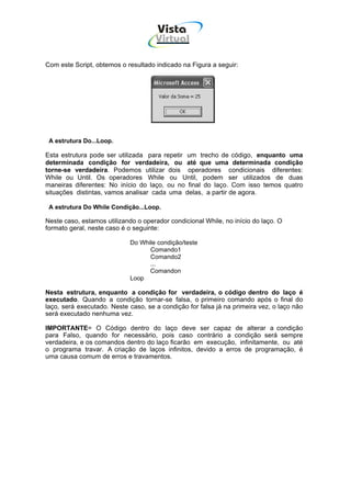 Vista
                                     Virtual
                                       INFOR MÁT ICA




Com este Script, obtemos o resultado indicado na Figura a seguir:




 A estrutura Do...Loop.

Esta estrutura pode ser utilizada para repetir um trecho de código, enquanto uma
determinada condição for verdadeira, ou até que uma determinada condição
torne-se verdadeira. Podemos utilizar dois operadores condicionais diferentes:
While ou Until. Os operadores While ou Until, podem ser utilizados de duas
maneiras diferentes: No início do laço, ou no final do laço. Com isso temos quatro
situações distintas, vamos analisar cada uma delas, a partir de agora.

 A estrutura Do While Condição...Loop.

Neste caso, estamos utilizando o operador condicional While, no início do laço. O
formato geral, neste caso é o seguinte:

                            Do While condição/teste
                                  Comando1
                                  Comando2
                                  ...
                                  Comandon
                            Loop

Nesta estrutura, enquanto a condição for verdadeira, o código dentro do laço é
executado. Quando a condição tornar-se falsa, o primeiro comando após o final do
laço, será executado. Neste caso, se a condição for falsa já na primeira vez, o laço não
será executado nenhuma vez.

IMPORTANTE= O Código dentro do laço deve ser capaz de alterar a condição
para Falso, quando for necessário, pois caso contrário a condição será sempre
verdadeira, e os comandos dentro do laço ficarão em execução, infinitamente, ou até
o programa travar. A criação de laços infinitos, devido a erros de programação, é
uma causa comum de erros e travamentos.
 
