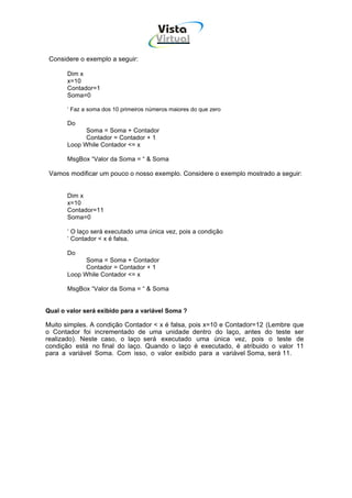 Vista
                                        Virtual
                                         INFOR MÁT ICA




 Considere o exemplo a seguir:

       Dim x
       x=10
       Contador=1
       Soma=0

       ‘ Faz a soma dos 10 primeiros números maiores do que zero

       Do
             Soma = Soma + Contador
             Contador = Contador + 1
       Loop While Contador <= x

       MsgBox “Valor da Soma = “ & Soma

 Vamos modificar um pouco o nosso exemplo. Considere o exemplo mostrado a seguir:


       Dim x
       x=10
       Contador=11
       Soma=0

       ‘ O laço será executado uma única vez, pois a condição
       ‘ Contador < x é falsa.

       Do
             Soma = Soma + Contador
             Contador = Contador + 1
       Loop While Contador <= x

       MsgBox “Valor da Soma = “ & Soma


Qual o valor será exibido para a variável Soma ?

Muito simples. A condição Contador < x é falsa, pois x=10 e Contador=12 (Lembre que
o Contador foi incrementado de uma unidade dentro do laço, antes do teste ser
realizado). Neste caso, o laço será executado uma única vez, pois o teste de
condição está no final do laço. Quando o laço é executado, é atribuido o valor 11
para a variável Soma. Com isso, o valor exibido para a variável Soma, será 11.
 