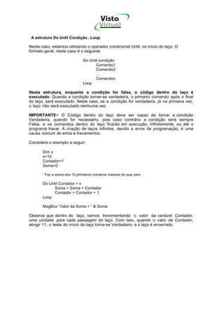 Vista
                                        Virtual
                                         INFOR MÁT ICA




 A estrutura Do Until Condição...Loop.

Neste caso, estamos utilizando o operador condicional Until, no início do laço. O
formato geral, neste caso é o seguinte:

                              Do Until condição
                                     Comando1
                                     Comando2
                                     ...
                                     Comandon
                              Loop

Nesta estrutura, enquanto a condição for falsa, o código dentro do laço é
executado. Quando a condição tornar-se verdadeira, o primeiro comando após o final
do laço, será executado. Neste caso, se a condição for verdadeira, já na primeira vez,
o laço não será executado nenhuma vez.

IMPORTANTE= O Código dentro do laço deve ser capaz de tornar a condição
Verdadeira, quando for necessário, pois caso contrário a condição será sempre
Falsa, e os comandos dentro do laço ficarão em execução, infinitamente, ou até o
programa travar. A criação de laços infinitos, devido a erros de programação, é uma
causa comum de erros e travamentos.

Considere o exemplo a seguir:

       Dim x
       x=10
       Contador=1
       Soma=0

       ‘ Faz a soma dos 10 primeiros números maiores do que zero

       Do Until Contador > x
             Soma = Soma + Contador
             Contador = Contador + 1
       Loop

       MsgBox “Valor da Soma = “ & Soma

Observe que dentro do laço, vamos Incrementando o valor da variável Contador,
uma unidade para cada passagem do laço. Com isso, quando o valor de Contador,
atingir 11, o teste do início do laço torna-se Verdadeiro, e o laço é encerrado.
 