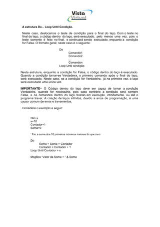 Vista
                                        Virtual
                                          INFOR MÁT ICA




 A estrutura Do... Loop Until Condição.

 Neste caso, deslocamos o teste de condição para o final do laço. Com o teste no
 final do laço, o código dentro do laço, será executado, pelo menos uma vez, pois o
 teste somente é feito no final, e continuará sendo executado, enquanto a condição
 for Falsa. O formato geral, neste caso é o seguinte:

                              Do
                                    Comando1
                                    Comando2
                                    ...
                                    Comandon
                              Loop Until condição

Nesta estrutura, enquanto a condição for Falsa, o código dentro do laço é executado.
Quando a condição tornar-se Verdadeira, o primeiro comando após o final do laço,
será executado. Neste caso, se a condição for Verdadeira, já na primeira vez, o laço
será executado uma única vez.

IMPORTANTE= O Código dentro do laço deve ser capaz de tornar a condição
Verdadeira, quando for necessário, pois caso contrário a condição será sempre
Falsa, e os comandos dentro do laço ficarão em execução, infinitamente, ou até o
programa travar. A criação de laços infinitos, devido a erros de programação, é uma
causa comum de erros e travamentos.

 Considere o exemplo a seguir:


       Dim x
       x=10
       Contador=1
       Soma=0

       ‘ Faz a soma dos 10 primeiros números maiores do que zero

       Do
             Soma = Soma + Contador
             Contador = Contador + 1
       Loop Until Contador > x

       MsgBox “Valor da Soma = “ & Soma
 