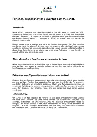Vista
                                   Virtual
                                     INFOR MÁT ICA




Funções, procedimentos e eventos com VBScript.


Introdução

Neste tópico, veremos uma série de aspectos que vão além do básico do VBA.
Iniciaremos falando um pouco mais sobre tipos de dados e funções para conversão
de tipos. Este tópico é de grande importância, principalmente quando criamos código
que efetua cálculos, como por exemplo o cálculo do imposto em um volume de
dados do contribuinte.

Depois passaremos a analisar uma série de funções internas do VBA. São funções
que fazem parte do Microsoft Access, como por exemplo a função Date(), que retorna
a data do sistema. Na seqüência, aprenderemos a criar nossas próprias funções e
Sub-rotinas. Aprenderemos as diferenças entre uma Sub-rotina e uma função, e
quando utilizar uma ao invés da outra.



Tipos de dados e funções para conversão de tipos.

Neste item, aprenderemos a determinar qual o tipo de dado que está armazenado em
uma variável, bem como a converter valores de um tipo para outro, utilizando as
funções para conversão de tipos.



Determinando o Tipo de Dados contido em uma variável.

Existem diversas funções, que permitem que seja determinado o tipo de valor contido
em uma variável. Existem diversas aplicações para este tipo de função. Por exemplo,
ao digitar dados em um formulário, podemos utilizar uma função para determinar se
os valores digitados pelo usuário, não apresentam problemas. Por exemplo, o usuário
pode ter digitado, por engano, texto em um campo que deve conter valores
numéricos.

 A função IsArray.

Um Array é um tipo especial de variável, a qual pode armazenar diversos valores
em uma única variável. De uma forma simples, um Array é um conjunto. Por
exemplo, poderíamos ter uma variável Array na qual são armazenados todos os
códigos de tributo, válidos. Cada valor armazenado no Array é um elemento do
conjunto. Um outro exemplo: Poderíamos criar um Array para armazenar os nomes
dos meses do ano. Com isso teríamos um Array de 12 elementos.
 