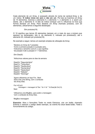 Vista
                                       Virtual
                                         INFOR MÁT ICA




Cada elemento de um Array, é acessado através do nome da variável Array e de
um índice. O índice inicia em zero e não em um. Por isso se tivermos um Array
de 10 elementos, teremos o elemento 0, o elemento 1, o elemento 2, e assim por
diante, até o elemento 9. O fato do índice começar com 0, influencia na hora que
formos declarar um Array. Para declarar um Array chamado produtos, com 20
elementos, utilizaríamos a seguinte declaração:

               Dim produtos(19)

O 19 significa que temos 20 elementos (sempre um a mais do que o número que
aparece na declaração), isto é, do elemento 0, indicado por produtos(0), até o
elemento 20, indicado por produtos(19).

No exemplo a seguir, temos um exemplo simples de utilização de Array:

'Declara um Array de 7 posições
'Como a primeira posição é a posição zero,
'Indicamos o tamanho como 6, o que significa
'da posição 0 até a posição 6 = 7 elementos.

Dim Dias(6)

'Atribuímos valores para os dias da semana

Dias(0)= "Segunda-feira"
Dias(1)= "Terça-feira"
Dias(2)= "Quarta-feira"
Dias(3)= "Quinta-feira"
Dias(4)= "Sexta-feira"
Dias(5)= "Sábado"
Dias(6)= "Domingo"

'Agora utilizamos um laço For...Next
'Para criar uma String, com o conteúdo
'Do Array Dias.

For i=0 to 6
       mensagem = mensagem & "Dia: " & i+1 & " " & Dias(i)& Chr(13)
Next

'Utilizamos uma MsgBox, para exibir a mensagem
'com o conteúdo do Array Dias.

MsgBox mensagem

Exercício: Abra o formulário Teste no modo Estrutura, crie um botão chamado
ExArray e associe o código deste exemplo, ao evento Ao clicar deste botão. Teste o
funcionamento do código.
 