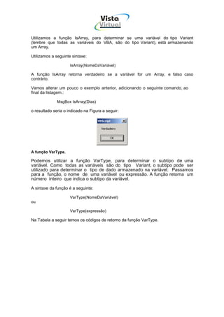 Vista
                                     Virtual
                                       INFOR MÁT ICA




Utilizamos a função IsArray, para determinar se uma variável do tipo Variant
(lembre que todas as variáveis do VBA, são do tipo Variant), está armazenando
um Array.

Utilizamos a seguinte sintaxe:

                     IsArray(NomeDaVariável)

A função IsArray retorna verdadeiro se a variável for um Array, e falso caso
contrário.

Vamos alterar um pouco o exemplo anterior, adicionando o seguinte comando, ao
final da listagem.:

              MsgBox IsArray(Dias)

o resultado seria o indicado na Figura a seguir:




A função VarType.

Podemos utilizar a função VarType, para determinar o subtipo de uma
variável. Como todas as variáveis são do tipo Variant, o subtipo pode ser
utilizado para determinar o tipo de dado armazenado na variável. Passamos
para a função, o nome de uma variável ou expressão. A função retorna um
número inteiro que indica o subtipo da variável.

A sintaxe da função é a seguinte:

                     VarType(NomeDaVariável)
ou

                     VarType(expressão)

Na Tabela a seguir temos os códigos de retorno da função VarType.
 