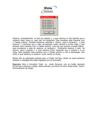 Vista
                                     Virtual
                                      INFOR MÁT ICA




Observe, principalmente, no tipo da variável z, o qual retornou 0. Isto significa que a
variável z está vazia, ou seja, não foi inicializado. Este resultado está coerente com
a Tabela anterior. Também podemos salientar o retorno para a variável b, o qual
retornou 7, indicando que o valor armazenado nesta variável é do tipo Data, o que
também está coerente com a Tabela anterior, uma vez que usamos a função Date() ,
para armazenar a data do sistema, na variável b. Finalmente observe o valor de
retorno para a variável c, o qual retornou 8192, indicando que a variável c é um
Array. Este resultado está coerente com a Tabela anterior, e com a declaração: Dim
c(20), a qual declarou a variável c como sendo um Array.

Muitas são as aplicações práticas para a função VarType, dentre as quais podemos
destacar a validação dos dados digitados em um formulário.

Exercício: Abra o formulário Teste no modo Estrutura, crie um botão chamado
ExVarType e associe o código deste exemplo, ao evento Ao clicar deste botão. Teste o
funcionamento do código.
 