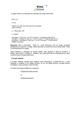 Vista
                                            Virtual
                                              INFOR MÁT ICA




 A seguir temos um exemplo de utilização da função IsNumeric.


 Dim x,y,z

 x=123

 'Atribuo um valor que não pode ser convertido
 'para numérico

 y = "Riachuelo - 80"

 z = Date()

 mensagem = "Valor de x: " & x &" É numérico ? " & IsNumeric(x)& Chr(13)
 mensagem = mensagem & "Valor de y: " & y &" É numérico ? " & IsNumeric(y)& Chr(13)
 mensagem = mensagem & "Valor de z: " & z &" É numérico ? " & IsNumeric(z)
 MsgBox mensagem

Exercício: Abra o formulário Teste no modo Estrutura, crie um botão chamado
ExIsNumeric e associe o código deste exemplo, ao evento Ao clicar deste botão. Teste
o funcionamento do código.

Cabe salientar a utilização da função Date(), para capturar a data do sistema, e
atribuir esta data à variável z. Observe que esta data não foi considerada um valor
numérico para a função IsNumeric.

 A função IsObject.

A função IsObject recebe uma variável como argumento, e determina se o valor
atribuído à variável é um Objeto Activex, se for um objeto Activex, a função retorna
Verdadeiro, caso contrário, retorna Falso.

A sintaxe da função IsObject é a seguinte:

                IsObject(NomeDaVariável)

                ou

                IsObject(expressão)
 