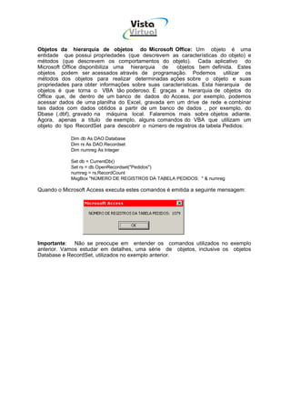 Vista
                                      Virtual
                                       INFOR MÁT ICA




Objetos da hierarquia de objetos do Microsoft Office: Um objeto é uma
entidade que possui propriedades (que descrevem as características do objeto) e
métodos (que descrevem os comportamentos do objeto). Cada aplicativo do
Microsoft Office disponibiliza uma hierarquia de     objetos bem definida. Estes
objetos podem ser acessados através de programação. Podemos utilizar os
métodos dos objetos para realizar determinadas ações sobre o objeto e suas
propriedades para obter informações sobre suas características. Esta hierarquia de
objetos é que torna o VBA tão poderoso. É graças a hierarquia de objetos do
Office que, de dentro de um banco de dados do Access, por exemplo, podemos
acessar dados de uma planilha do Excel, gravada em um drive de rede e combinar
tais dados com dados obtidos a partir de um banco de dados , por exemplo, do
Dbase (.dbf), gravado na máquina local. Falaremos mais sobre objetos adiante.
Agora, apenas a título de exemplo, alguns comandos do VBA que utilizam um
objeto do tipo RecordSet para descobrir o número de registros da tabela Pedidos:

            Dim db As DAO.Database
            Dim rs As DAO.Recordset
            Dim numreg As Integer

            Set db = CurrentDb()
            Set rs = db.OpenRecordset("Pedidos")
            numreg = rs.RecordCount
            MsgBox "NÚMERO DE REGISTROS DA TABELA PEDIDOS: " & numreg

Quando o Microsoft Access executa estes comandos é emitida a seguinte mensagem:




Importante: Não se preocupe em entender os comandos utilizados no exemplo
anterior. Vamos estudar em detalhes, uma série de objetos, inclusive os objetos
Database e RecordSet, utilizados no exemplo anterior.
 