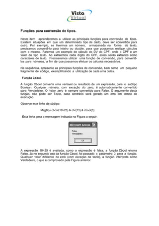 Vista
                                    Virtual
                                     INFOR MÁT ICA




Funções para conversão de tipos.

Neste item aprenderemos a utilizar as principais funções para conversão de tipos.
Existem situações em que um determinado tipo de dado, deve ser convertido para
outro. Por exemplo, se tivermos um número, armazenado na forma de texto,
precisamos convertê-lo para inteiro ou double, para que possamos realizar cálculos
com o mesmo. Faremos um exemplo de cálculo do DV do CPF, onde o CPF é um
valor do tipo texto. Ao extrairmos cada dígito do CPF, estes serão extraítos como
caracteres de texto. Precisaremos utilizar uma função de conversão, para convertê-
los para números, a fim de que possamos efetuar os cálculos necessários.

Na seqüência, apresento as principais funções de conversão, bem como um pequeno
fragmento de código, exemplificando a utilização de cada uma delas.

 Função Cbool.

A função Cbool converte uma variável ou resultado de um expressão, para o subtipo
Boolean. Qualquer número, com exceção do zero, é automaticamente convertido
para Verdadeiro. O valor zero é sempre convertido para Falso. O argumento desta
função, não pode ser Texto, caso contrário será gerado um erro em tempo de
execução.

Observe este linha de código:

              MsgBox cbool(10>25) & chr(13) & cbool(3)

 Esta linha gera a mensagem indicada na Figura a seguir:




A expressão 10>25 é avaliada, como a expressão é falsa, a função Cbool retorna
Falso. Já no segundo uso da função Cbool, foi passado o parâmetro 3 para a função.
Qualquer valor diferente de zero (com exceção de texto), a função interpreta como
Verdadeiro, o que é comprovado pela Figura anterior.
 