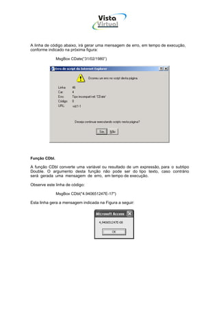 Vista
                                    Virtual
                                     INFOR MÁT ICA




A linha de código abaixo, irá gerar uma mensagem de erro, em tempo de execução,
conforme indicado na próxima figura:

               MsgBox CDate(“31/02/1980”)




Função CDbl.

A função CDbl converte uma variável ou resultado de um expressão, para o subtipo
Double. O argumento desta função não pode ser do tipo texto, caso contrário
será gerada uma mensagem de erro, em tempo de execução.

Observe este linha de código:

               MsgBox CDbl("4.940651247E-17")

Esta linha gera a mensagem indicada na Figura a seguir:
 