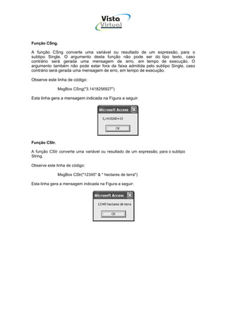 Vista
                                     Virtual
                                       INFOR MÁT ICA




Função CSng.

A função CSng converte uma variável ou resultado de um expressão, para o
subtipo Single. O argumento desta função não pode ser do tipo texto, caso
contrário será gerada uma mensagem de erro, em tempo de execução. O
argumento também não pode estar fora da faixa admitida pelo subtipo Single, caso
contrário será gerada uma mensagem de erro, em tempo de execução.

Observe este linha de código:

               MsgBox CSng("3.1418256927")

Esta linha gera a mensagem indicada na Figura a seguir:




Função CStr.

A função CStr converte uma variável ou resultado de um expressão, para o subtipo
String.

Observe este linha de código:

               MsgBox CStr("12345" & " hectares de terra")

Esta linha gera a mensagem indicada na Figura a seguir:
 