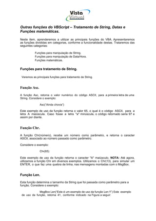 Vista
                                      Virtual
                                        INFOR MÁT ICA




Outras funções do VBScript – Tratamento de String, Datas e
Funções matemáticas.

Neste item, aprenderemos a utilizar as principais funções do VBA. Apresentaremos
as funções divididas em categorias, conforme a funcionalidade destas. Trataremos das
seguintes categorias:

           Funções para manipulação de String.
           Funções para manipulação de Data/Hora.
           Funções matemáticas.


Funções para tratamento de String.

 Veremos as principais funções para tratamento de String.


Função Asc.
A função Asc, retorna o valor numérico do código ASCII, para a primeira letra de uma
String. Considere o exemplo:

               Asc(“Ainda chovia”)

Este exemplo de uso da função retorna o valor 65, o qual é o código ASCII, para a
letra A maiúscula. Caso fosse a letra "a" minúscula, o código retornado seria 97 e
assim por diante.


Função Chr.
A função Chr(número), recebe um número como parâmetro, e retorna o caracter
ASCII, associado ao número passado como parâmetro.

Considere o exemplo:

               Chr(65)

Este exemplo de uso da função retorna o caracter "A" maiúsculo. NOTA: Até agora,
utilizamos a função Chr em diversos exemplos. Utilizamos o Chr(13), para simular um
ENTER, o que faz uma quebra de linha, nas mensagens montadas com o MsgBox.


Função Len.

Esta função determina o tamanho da String que foi passada como parâmetro para a
função. Considere o exemplo:

             MsgBox Len(“Este é um exemplo de uso da função Len !!”) Este exemplo
 de uso da função, retorna 41, conforme indicado na Figura a seguir:
 