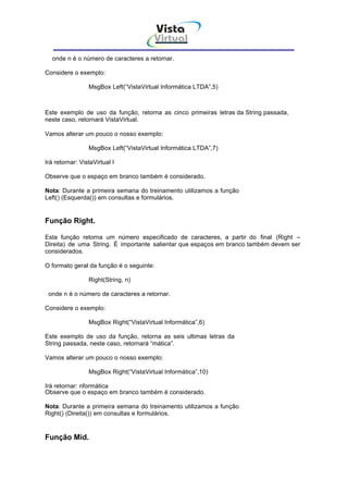 Vista
                                        Virtual
                                          INFOR MÁT ICA




  onde n é o número de caracteres a retornar.

Considere o exemplo:

                 MsgBox Left(“VistaVirtual Informática LTDA”,5)



Este exemplo de uso da função, retorna as cinco primeiras letras da String passada,
neste caso, retornará VistaVirtual.

Vamos alterar um pouco o nosso exemplo:

                 MsgBox Left(“VistaVirtual Informática LTDA”,7)

Irá retornar: VistaVirtual I

Observe que o espaço em branco também é considerado.

Nota: Durante a primeira semana do treinamento utilizamos a função
Left() (Esquerda()) em consultas e formulários.


Função Right.

Esta função retorna um número especificado de caracteres, a partir do final (Right –
Direita) de uma String. É importante salientar que espaços em branco também devem ser
considerados.

O formato geral da função é o seguinte:

                 Right(String, n)

 onde n é o número de caracteres a retornar.

Considere o exemplo:

                 MsgBox Right(“VistaVirtual Informática”,6)

Este exemplo de uso da função, retorna as seis ultimas letras da
String passada, neste caso, retornará “mática”.

Vamos alterar um pouco o nosso exemplo:

                 MsgBox Right(“VistaVirtual Informática”,10)

Irá retornar: nformática
Observe que o espaço em branco também é considerado.

Nota: Durante a primeira semana do treinamento utilizamos a função
Right() (Direita()) em consultas e formulários.


Função Mid.
 