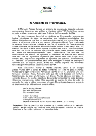 Vista
                                      Virtual
                                       INFOR MÁT ICA




                    O Ambiente de Programação.

       O Microsoft Access fornece um ambiente de programação bastante poderoso,
com uma série de recursos que facilitam a criação de código VBA. Neste tópico vamos
aprender a utilizar os aspectos básicos do Ambiente de Programação do VBA:
       Se não tivéssemos disponível um Ambiente de Programação, teríamos que
lembrar da sintaxe de todos os comandos, dos métodos e propriedades dos
objetos. Convenhamos que isso é praticamente impossível, pois com o VBA temos
acesso a milhares de objetos (é isso mesmo: milhares de objetos). Cada objeto pode
ter dezenas de propriedades, métodos e coleções. O ambiente de Desenvolvimento
fornece uma série de facilidades enquanto estamos criando nosso código VBA. Por
exemplo, ao digitar o nome de um objeto e um ponto será aberta, automaticamente,
uma lista com todos os métodos e propriedades deste objeto. Ao invés de lembrar
do    nome dos métodos/propriedades, basta       selecioná-los  em uma lista. Se
selecionarmos um método, ao digitarmos o parênteses de abertura, será exibida
uma lista com os argumentos esperados pelo método, bem como o tipo (texto,
número, data, etc) de cada argumento. Se digitarmos um comando incorretamente,
o Ambiente de Desenvolvimento emite uma mensagem e coloca em destaque o
comando que foi digitado errado. Estas são apenas algumas das facilidades
fornecidas pelo Ambiente de Desenvolvimento do VBA.
        Para conhecermos melhor o referido ambiente, vamos a um exemplo
prático. Vamos abrir o banco de dados Nwind.mdb, que está na pasta Semana2.
Vamos fazer o logon como usuário AdmCaxias e senha abc12345. Criaremos um novo
formulário chamado Teste, formulário este que não será baseado em nenhuma
tabela/consulta, ou seja: um formulário em branco. Vamos adicionar um botão de
comando. Quando for aberto o assistente de comando vamos clicar no botão Cancelar.
Criaremos, manualmente, código VBA associado ao evento Ao clicar do botão de
comando. Ao criar o código veremos os principais Elementos/Vantagens do ambiente
de desenvolvimento. Utilizaremos o seguinte código:

            Dim db As DAO.Database
            Dim rs As DAO.Recordset
            Dim numreg As Integer

            Set db = CurrentDb()
            Set rs = db.OpenRecordset("Pedidos")
            numreg = rs.RecordCount
            MsgBox "NÚMERO DE REGISTROS DA TABELA PEDIDOS: " & numreg

 Importante: Não se preocupe em entender os comandos utilizados no exemplo
 anterior. Vamos estudar em detalhes, uma série de objetos, inclusive os objetos
 Database e RecordSet, utilizados no exemplo anterior.
 
