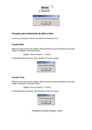Vista
                                     Virtual
                                       INFOR MÁT ICA




Funções para tratamento de Data e Hora.

Veremos as principais funções para tratamento de Data e Hora.


Função Date.

Retorna a data corrente do sistema. Não precisamos passar parâmetros para esta
função. Considere o exemplo abaixo:

               MsgBox “Data do Sistema: “ & Date()

O resultado deste comando, está indicado na Figura a seguir:




Função Time.

Retorna a hora corrente do sistema. Não precisamos passar parâmetros para esta
função. Considere o exemplo abaixo:

               MsgBox “Hora do Sistema: “ & Time( )

O resultado deste comando, está indicado na Figura a seguir:




                          Treinamento de Access Avançado – Parte II
 