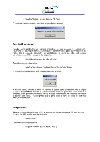 Vista
                                      Virtual
                                        INFOR MÁT ICA




               MsgBox “Data e Hora do Sistema: “ & Now( )

O resultado deste comando, está indicado na Figura a seguir:




Função MonthName.

Recebe como parâmetro um número, indicativo do mês do ano (1 – Janeiro, 2 –
Fevereiro, e assim por diante), e um segundo parâmetro que pode ser Verdadeiro ou
Falso. Se o segundo parâmetro for verdadeiro, o nome do mês será exibido
abreviadamente. O formato geral é o seguinte:

               MonthName(número_do_mês, abreviar)

Considere o exemplo abaixo:

               MsgBox “Mês do ano: “ & MonthName(Month(Date(),False)

O resultado deste comando, está indicado na Figura a seguir:




A função Date() captura a data do sistema e passa como parâmetro para a função
Month. A função Month retorna o número do mês retornado pela data. Este número é
passado como primeiro parâmetro para a função MonthName. O segundo parâmetro
é definido em Falso, o que significa que é para exibir o nome do mês por extenso,
isto é, não abreviado.




Função Hour.

Recebe como parâmetro uma hora, e retorna um número entre 0 e 23, indicando o
hora do dia. O formato geral é o seguinte:

               Hour(horário)

Considere o exemplo abaixo:

               MsgBox “Hora do dia: “ & Hour(Time( ))
 