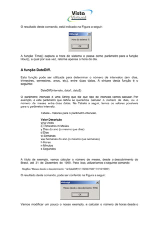 Vista
                                             Virtual
                                               INFOR MÁT ICA




O resultado deste comando, está indicado na Figura a seguir:




A função Time() captura a hora do sistema e passa como parâmetro para a função
Hour(), a qual por sua vez, retorna apenas o hora do dia.


A função DateDiff.

Esta função pode ser utilizada para determinar o número de intervalos (em dias,
trimestres, semestres, anos, etc), entre duas datas. A sintaxe desta função é o
seguinte:

                  DateDiff(intervalo, data1, data2)

O parâmetro intervalo é uma String que diz que tipo de intervalo vamos calcular. Por
exemplo, é este parâmetro que define se queremos calcular o número de dias, ou o
número de meses entre duas datas. Na Tabela a seguir, temos os valores possíveis
para o parâmetro intervalo.

                  Tabela - Valores para o parâmetro intervalo.

                  Valor Descrição
                  yyyy Anos
                  q Trimestres m Meses
                  y Dias do ano (o mesmo que dias)
                  d Dias
                  w Semanas
                  ww Semanas do ano (o mesmo que semanas)
                  h Horas
                  n Minutos
                  s Segundos


A título de exemplo, vamos calcular o número de meses, desde o descobrimento do
Brasil, até 31 de Dezembro de 1999. Para isso, utilizaríamos o seguinte comando

 MsgBox “Meses desde o descobrimento: “ & DateDiff(“m”,”22/04/1500”,”31/12/1999”)

O resultado deste comando, pode ser conferido na Figura a seguir:




Vamos modificar um pouco o nosso exemplo, e calcular o número de horas desde o
 