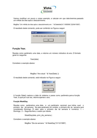 Vista
                                        Virtual
                                          INFOR MÁT ICA




 Vamos modificar um pouco o nosso exemplo, e calcular em que data teremos passado
 um milhão de dias após o descobrimento.

 MsgBox “Um milhão de dias após o descobrimento em : “ & DateAdd(“d”,1000000,”22/04/1500”)

 O resultado deste comando, pode ser conferido na Figura a seguir:




Função Year.

Recebe como parâmetro uma data, e retorna um número indicativo do ano. O formato
geral é o seguinte:

                       Year(data)

Considere o exemplo abaixo:




                       MsgBox “Ano atual: “ & Year(Date( ))

 O resultado deste comando, está indicado na Figura a seguir:




 A função Date() captura a data do sistema e passa como parâmetro para a função
 Year, a qual por sua vez, retorna apenas o ano.

 Função WeekDay.

 Recebe como parâmetros uma data, e um parâmetro opcional, que indica qual o
 primeiro dia da semana. Se este parâmetro for omitido, o primeiro dia da semana será
 considerado Domingo. O valor para o primeiro dia da semana é numérico: 1 –
 Domingo, 2 – Segunda-feira, e assim por diante.

                WeekDay(data, prim_dia_semana.)

 Considere o exemplo abaixo:

                MsgBox “Dia da semana: “ & WeekDay(“31/12/1999”)
 