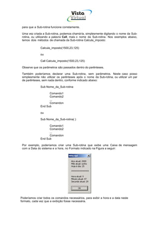 Vista
                                     Virtual
                                       INFOR MÁT ICA




 para que a Sub-rotina funcione corretamente.

 Uma vez criada a Sub-rotina, podemos chamá-la, simplesmente digitando o nome da Sub-
 rotina, ou utilizando a palavra Call, mais o nome da Sub-rotina. Nos exemplos abaixo,
 temos dois métodos de chamada da Sub-rotina Calcula_imposto:

               Calcula_imposto(1500,23,125)

               ou

               Call Calcula_imposto(1500,23,125)

 Observe que os parâmetros são passados dentro do parênteses.

 Também poderíamos declarar uma Sub-rotina, sem parâmetros. Neste caso posso
 simplesmente não utilizar os parênteses após o nome da Sub-rotina, ou utilizar um par
 de parênteses, sem nada dentro, conforme indicado abaixo:

               Sub Nome_da_Sub-rotina

                     Comando1
                     Comando2
                     ...
                     Comandon
               End Sub

               ou

               Sub Nome_da_Sub-rotina( )

                     Comando1
                     Comando2
                     ...
                     Comandon
               End Sub

 Por exemplo, poderíamos criar uma Sub-rotina que exibe uma Caixa de mensagem
 com a Data do sistema e a hora, no Formato indicado na Figura a seguir:




Poderíamos criar todos os comandos necessários, para exibir a hora e a data neste
formato, cada vez que a exibição fosse necessária.
 