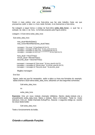 Vista
                                           Virtual
                                             INFOR MÁT ICA




Porém é mais prático criar uma Sub-rotina que faz este trabalho. Cada vez que
precisarmos exibir a data e a hora neste formato, é só chamarmos a Sub-rotina.

Na Listagem a seguir temos o código da Sub-rotina exibe_data_hora(), a qual faz a
exibição da data e da hora, no formato proposto pela Figura anterior.

Listagem– A Sub-rotina exibe_data_hora

 Sub exibe_data_hora

      mes_atual=Month(Date())
      mes_nome=MonthName(mes_atual,False)

      mensagem = "Ano atual: " & Year(Date()) & Chr(13)
      mensagem = mensagem & "Mês atual: " & mes_nome & Chr(13)
      mensagem = mensagem & "Hoje é dia: " & Day(Date())& Chr(13)
      mensagem = mensagem & Chr(13) & "***************" & Chr(13)& Chr(13)

      hora_atual = Hour(Time())
      minuto_atual = Minute(Time())
      secundo_atual = Second(Time())

     mensagem = mensagem & "Hora atual: " & hora_atual & chr(13)
     mensagem = mensagem & "Minuto atual: " & minuto_atual & chr(13)
     mensagem = mensagem & "Secundo atual: " & secundo_atual

      MsgBox mensagem

 End Sub

 Agora, cada vez que for necessário exibir a data e a hora nos formatos do exemplo,
 basta chamar a Sub-rotina exibe_data_hora, utilizando um dos seguintes comandos:

           Call exibe_data_hora

           ou

           exibe_data_hora

Exercício: Crie um novo módulo chamado Utilitários. Dentro deste módulo crie o
procedimento exibe_data_hora. Salve o módulo. Abra o formulário Teste no modo
estrutura. Crie um botão chamado ExSupProc. Associe o seguinte código ao evento
Ao clicar deste botão:

           Call exibe_data_hora

Teste o funcionamento do botão.




Criando e utilizando Funções
 