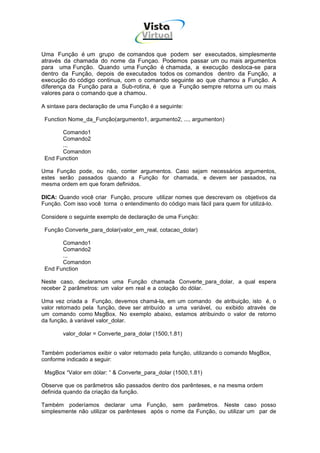 Vista
                                      Virtual
                                       INFOR MÁT ICA




Uma Função é um grupo de comandos que podem ser executados, simplesmente
através da chamada do nome da Funçao. Podemos passar um ou mais argumentos
para uma Função. Quando uma Função é chamada, a execução desloca-se para
dentro da Função, depois de executados todos os comandos dentro da Função, a
execução do código continua, com o comando seguinte ao que chamou a Função. A
diferença da Função para a Sub-rotina, é que a Função sempre retorna um ou mais
valores para o comando que a chamou.

A sintaxe para declaração de uma Função é a seguinte:

 Function Nome_da_Função(argumento1, argumento2, ..., argumenton)

       Comando1
       Comando2
       ...
       Comandon
 End Function

Uma Função pode, ou não, conter argumentos. Caso sejam necessários argumentos,
estes serão passados quando a Função for chamada, e devem ser passados, na
mesma ordem em que foram definidos.

DICA: Quando você criar Função, procure utilizar nomes que descrevam os objetivos da
Função. Com isso você torna o entendimento do código mais fácil para quem for utilizá-lo.

Considere o seguinte exemplo de declaração de uma Função:

 Função Converte_para_dolar(valor_em_real, cotacao_dolar)

       Comando1
       Comando2
       ...
       Comandon
 End Function

Neste caso, declaramos uma Função chamada Converte_para_dolar, a qual espera
receber 2 parâmetros: um valor em real e a cotação do dólar.

Uma vez criada a Função, devemos chamá-la, em um comando de atribuição, isto é, o
valor retornado pela função, deve ser atribuído a uma variável, ou exibido através de
um comando como MsgBox. No exemplo abaixo, estamos atribuindo o valor de retorno
da função, à variável valor_dolar.

        valor_dolar = Converte_para_dolar (1500,1.81)


Também poderíamos exibir o valor retornado pela função, utilizando o comando MsgBox,
conforme indicado a seguir:

 MsgBox “Valor em dólar: “ & Converte_para_dolar (1500,1.81)

Observe que os parâmetros são passados dentro dos parênteses, e na mesma ordem
definida quando da criação da função.

Também poderíamos declarar uma Função, sem parâmetros. Neste caso posso
simplesmente não utilizar os parênteses após o nome da Função, ou utilizar um par de
 