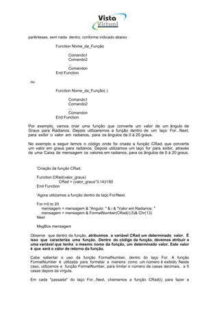 Vista
                                        Virtual
                                          INFOR MÁT ICA




parênteses, sem nada dentro, conforme indicado abaixo:

                Function Nome_da_Função

                      Comando1
                      Comando2
                      ...
                      Comandon
                End Function

 ou

                Function Nome_da_Função( )

                      Comando1
                      Comando2
                      ...
                      Comandon
                End Function

Por exemplo, vamos criar uma função que converte um valor de um ângulo de
Graus para Radianos. Depois utilizaremos a função dentro de um laço For...Next,
para exibir o valor em radianos, para os ângulos de 0 à 20 graus.

No exemplo a seguir temos o código onde foi criada a função CRad, que converte
um valor em graus para radianos. Depois utilizamos um laço for para exibir, através
de uma Caixa de mensagem os valores em radianos, para os ângulos de 0 à 20 graus.


      'Criação da função CRad.

      Function CRad(valor_graus)
                  CRad = (valor_graus*3.14)/180
      End Function

      'Agora utilizamos a função dentro do laço For/Next.

      For i=0 to 20
        mensagem = mensagem & "Angulo: " & i & "Valor em Radianos: "
        mensagem = mensagem & FormatNumber(CRad(i),5)& Chr(13)
      Next

      MsgBox mensagem

 Observe que dentro da função, atribuímos a variável CRad um determinado valor. É
 isso que caracteriza uma função. Dentro do código da função, devemos atribuir a
 uma variável que tenha o mesmo nome da função, um determinado valor. Este valor
 é que será o valor de retorno da função.

 Cabe salientar o uso da função FormatNumber, dentro do laço For. A função
 FormatNumber é utilizada para formatar a maneira como um número é exibido. Neste
 caso, utilizamos a função FormatNumber, para limitar o número de casas decimais, a 5
 casas depois da vírgula.

 Em cada "passada" do laço For...Next, chamamos a função CRad(i), para fazer a
 