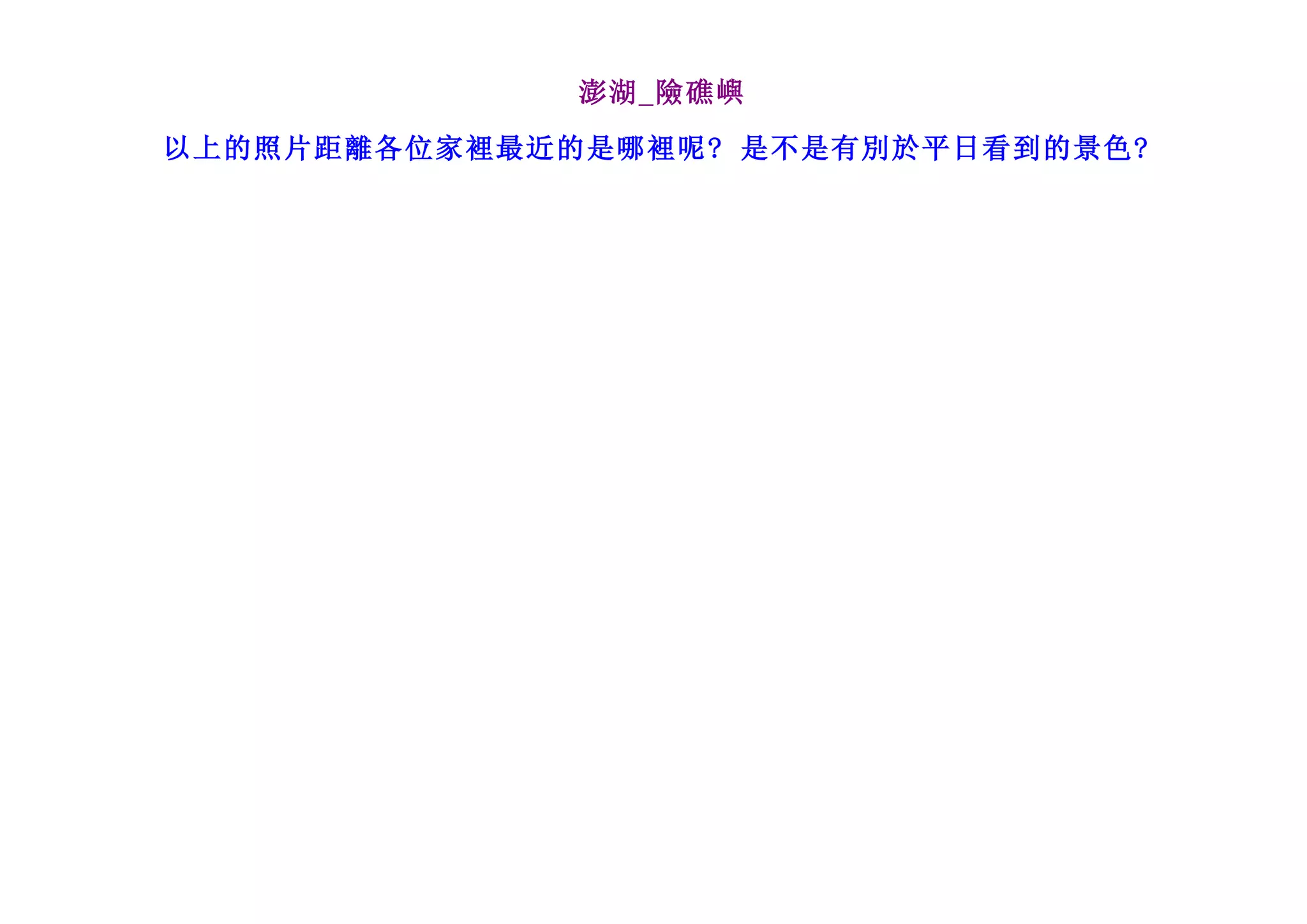 澎湖_險礁嶼

以上的照片距離各位家裡最近的是哪裡呢? 是不是有別於平日看到的景色?
 
