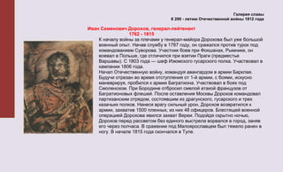 Галерея славы
                                  К 200 - летию Отечественной войны 1812 года

Иван Семенович Дорохов, генерал-лейтенант
                 1762 - 1815
    К началу войны за плечами у генерал-майора Дорохова был уже большой
    военный опыт. Начав службу в 1787 году, он сражался против турок под
    командованием Суворова. Участник боев при Фокшанах, Рымнике, он
    воевал в Польше, где отличился при взятии Праги (предместье
    Варшавы). С 1803 года — шеф Изюмского гусарского полка. Участвовал в
    кампании 1806 года.
    Начал Отечественную войну, командуя авангардом в армии Барклая.
    Будучи отрезан во время отступления от 1-й армии, с боями, искусно
    маневрируя, пробился к армии Багратиона. Участвовал в боях под
    Смоленском. При Бородине отбросил смелой атакой французов от
    Багратионовых флешей. После оставления Москвы Дорохов командовал
    партизанским отрядом, состоявшим из драгунского, гусарского и трех
    казачьих полков. Нанеся врагу сильный урон, Дорохов возвратился к
    армии, захватив 1500 пленных, из них 48 офицеров. Блестящей военной
    операцией Дорохова явился захват Вереи. Подойдя скрытно ночью,
    Дорохов перед рассветом без единого выстрела ворвался в город, заняв
    его через полчаса. В сражении под Малоярославцем был тяжело ранен в
    ногу. В начале 1815 года скончался в Туле.
 