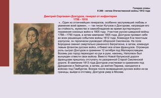 Галерея славы
                                       К 200 - летию Отечественной войны 1812 года

Дмитрий Сергеевич Дохтуров, генерал от инфантерии
                      1756 - 1816
          «...Один из отличнейших генералов, особенно заслуживший любовь и
         уважение всей армии», — так писал Кутузов о Дохтурове, награждая его
         за стойкость, мужество и самообладание во время аустерлицкого
         поражения союзных войск в 1805 году. Участник русско-шведской войны
         1788—1790 годов, а затем кампании 1805 года, Дохтуров проявил себя
         во всех решающих событиях войны 1812 года. Командуя 6-м пехотным
         корпусом, он героически руководил обороной Смоленска. На поле
         Бородина сменил смертельно раненного Багратиона, а затем, командуя
         левым флангом русских войск, отбивал все атаки французов. Огромную
         роль сыграл Дохтуров в сражении 12 октября под Малоярославцем.
         Восемь раз город переходил из рук в руки, наконец, Наполеон был
         вынужден отвести свои войска. Вместо Новой Калужской дороги
         французам пришлось отступать по разоренной Старой Смоленской
         дороге. В кампании 1813 года Дохтуров участвовал в сражениях под
         Дрезденом и Лейпцигом, а затем, до взятия Парижа, находился в
         войсках под Гамбургом. Вскоре после возвращения русских войск из-за
         границы, выйдя в отставку, Дохтуров умер в Москве.
 