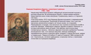 Галерея славы
                                    К 200 - летию Отечественной войны 1812 года

Надежда Андреевна Дурова, «кавалерист-девица»
                   1783 - 1886
     Нашествие Наполеона вызвало небывалый патриотический подъем в
     русском обществе. Во всенародную борьбу с захватчиками входили
     представители всех слоев населения. Сохранилась память и о героинях
     той поры.
     Участница войны 1812 года Надежда Дурова вызывала у современников
     удивление и восхищение. Происходя из военной семьи, она с детства
     научилась великолепно владеть не только конем, но и оружием.
     Переодевшись в мундир, она несколько лет служила на военной службе в
     качестве офицера. «Кавалерист-девица» Дурова оставила «Записки», в
     которых рассказала свою историю. Она явилась прототипом ряда
     литературных героинь. «Записки» Дуровой получили одобрение Пушкина,
     восхищенного тем, «что нежные пальчики, некогда сжимавшие
     окровавленную рукоять уланской сабли, владеют и пером быстрым, живым
     и пламенным». Умерла в Елабуге 21 марта (2 апреля) 1866 в возрасте 83
     лет. Хоронили ее, согласно завещанию, в мужском платье, с воинскими
     почестями на Троицком кладбище.
 