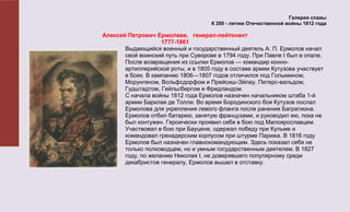 Галерея славы
                                     К 200 - летию Отечественной войны 1812 года

Алексей Петрович Ермолаев, генерал-лейтенант
                    1777-1861
       Выдающийся военный и государственный деятель А. П. Ермолов начал
       свой воинский путь при Суворове в 1794 году. При Павле I был в опале.
       После возвращения из ссылки Ермолов — командир конно-
       артиллерийской роты, и в 1805 году в составе армии Кутузова участвует
       в боях. В кампанию 1806—1807 годов отличился под Голымином,
       Морунгеном, Вольфсдорфом и Прейсиш-Эйлау, Петерс-вальдом,
       Гудштадтом, Гейльсбергом и Фридландом.
       С начала войны 1812 года Ермолов назначен начальником штаба 1-й
       армии Барклая де Толли. Во время Бородинского боя Кутузов послал
       Ермолова для укрепления левого фланга после ранения Багратиона.
       Ермолов отбил батарею, занятую французами, и руководил ею, пока не
       был контужен. Героически проявил себя в бою под Малоярославцем.
       Участвовал в бою при Бауцене, одержал победу при Кульме и
       командовал гренадерским корпусом при штурме Парижа. В 1816 году
       Ермолов был назначен главнокомандующим. Здесь показал себя не
       только полководцем, но и умным государственным деятелем. В 1827
       году, по желанию Николая I, не доверявшего популярному среди
       декабристов генералу, Ермолов вышел в отставку.
 