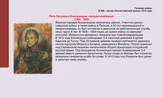 Галерея славы
                                   К 200 - летию Отечественной войны 1812 года

Петр Петрович Коновницын, генерал-лейтенант
                  1764 - 1822
    Военная карьера Коновницына начиналась удачно. Участник русско-
    шведской войны, а также войны в Польше, в 30 лет произведенный в
    генерал-майоры, он был отставлен и вернулся на действительную службу
    лишь через 8 лет. В 1808—1809 годах, во время войны со Швецией
    исполнял обязанности дежурного генерала при главнокомандующем.
    В 1812 году Коновницын командовал 3-й пехотной дивизией в армии
    Барклая де Толли. Под Островной дивизия генерал-лейтенанта сдержала
    натиск корпусов Мюрата и Богарне, рвавшихся к Витебску. После сражения
    под Смоленском назначен начальником общего арьергарда отходившей
    русской армии. Под Бородином Коновницын принял командование 2-й
    армией вместо раненого Багратиона. После ухода из Москвы был назначен
    дежурным генералом штаба Кутузова. В 1813 году под Люценом был ранен
    и закончил свою службу.
 