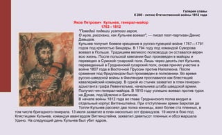 Галерея славы
                                                                К 200 - летию Отечественной войны 1812 года

                                Яков Петрович Кульнев, генерал-майор
                                               1763 - 1812
                                   "Поведай подвиги усатого героя,
                                   О муза, расскажи, как Кульнев воевал", — писал поэт-партизан Денис
                                   Давыдов.
                                   Кульнев получил боевое крещение в русско-турецкой войне 1787—1791
                                   годов под крепостью Бендеры. В 1794 году под командой Суворова
                                   воевал в Польше. Традициям великого полководца он оставался верен
                                   всю жизнь. После польской кампании был произведен в майоры и
                                   переведен в Сумской гусарский полк. Лишь через десять лет Кульнев,
                                   переведенный в Гродненский гусарский полк, снова принял участие в
                                   войне 1807 года в Восточной Пруссии против Наполеона. После
                                   сражения под Фридландом был произведен в полковники. Во время
                                   русско-шведской войны в Финляндии прославился как блестящий
                                   кавалерийский командир. В одной из стычек захватил в плен генерал-
                                   адъютанта графа Левенгельма, начальника штаба шведской армии.
                                   Получил чин генерал-майора. В 1810 году успешно воевал против турок
                                   на Дунае, под Шумлою и Батином.
                                   В начале войны 1812 года во главе Гродненского полка входил в
                                   отдельный корпус Витгенштейна. При отступлении армии Барклая де
                                   Толли Кульнев рассеял два полка конницы, взял более ста пленных, в
том числе бригадного генерала. 13 июля захватил в плен несколько сот французов. 19 июля в бою под
Клястицами Кульнев, командуя авангардом Витгенштейна, захватил девятьсот пленных и обоз маршала
Удино. На следующий день Кульнев был убит ядром.
 