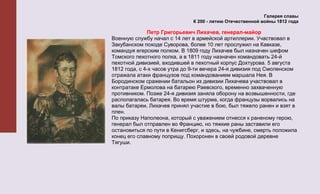 Галерея славы
                               К 200 - летию Отечественной войны 1812 года

              Петр Григорьевич Лихачев, генерал-майор
Военную службу начал с 14 лет в армейской артиллерии. Участвовал в
Закубанском походе Суворова, более 10 лет прослужил на Кавказе,
командуя егерским полком. В 1809 году Лихачев был назначен шефом
Томского пехотного полка, а в 1811 году назначен командовать 24-й
пехотной дивизией, входившей в пехотный корпус Дохтурова. 5 августа
1812 года, с 4-х часов утра до 9-ти вечера 24-я дивизия под Смоленском
отражала атаки французов под командованием маршала Нея. В
Бородинском сражении батальон из дивизии Лихачева участвовал в
контратаке Ермолова на батарею Раевского, временно захваченную
противником. Позже 24-я дивизия заняла оборону на возвышенности, где
располагалась батарея. Во время штурма, когда французы ворвались на
валы батареи, Лихачев принял участие в бою, был тяжело ранен и взят в
плен.
По приказу Наполеона, который с уважением отнесся к раненому герою,
генерал был отправлен во Францию, но тяжкие раны заставили его
остановиться по пути в Кенигсберг, и здесь, на чужбине, смерть положила
конец его славному поприщу. Похоронен в своей родовой деревне
Тягуши.
 