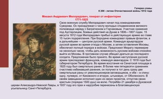 Галерея славы
                                                                К 200 - летию Отечественной войны 1812 года

                      Михаил Андреевич Милорадович, генерал от инфантерии
                                               1771-1825
                                   Свою военную службу Милорадович начал под командованием
                                   Суворова. Он принадлежал к числу молодых сподвижников великого
                                   полководца наряду с Багратионом и Горчаковым. Участник сражения
                                   под Аустерлицем, боевых действий на Дунае в 1806—1807 годах. 15
                                   августа 1812 года Милорадович прибыл в действующую армию во главе
                                   15 тысяч подкрепления. При Бородине командовал правым флангом, а
                                   в дальнейшем — центром русской армии. Командуя арьергардом
                                   русской армии во время отхода к Москве, а затем оставления Москвы,
                                   обеспечил полный порядок в войсках. Предложил Мюрату перемирие
                                   на несколько часов, чтобы дать возможность русским войскам спокойно
                                   выйти из Москвы. В противном случае обещал драться до последнего
                                   солдата. Предложение было принято. Во время наступления русской
                                   армии преследовал французов, командуя авангардом. С 1818 года был
                                   губернатором Петербурга. Во время восстания на Сенатской площади в
                                   1825 году был смертельно ранен. В более чем пятидесяти сражениях
                                   счастливо избежавший ранения, он получил в тот день сразу две
                                   смертельные раны от революционеров-заговорщиков, и обе – в спину:
                                   одну, пулевую, от Каховского и вторую, штыковую, от Оболенского. В
                                   своём завещании исполнил один из своих проектов, отпустив своих
                                   крестьян (порядка 1500 душ) на волю. Погребён 21 декабря в Духовской
церкви Александро-Невской Лавры, в 1937 году его прах и надгробие перенесены в Благовещенскую
усыпальницу Санкт-Петербурга.
 