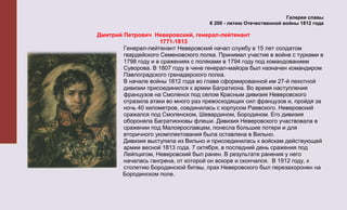 Галерея славы
                                      К 200 - летию Отечественной войны 1812 года

Дмитрий Петрович Неверовский, генерал-лейтенант
                     1771-1813
        Генерал-лейтенант Неверовский начал службу в 15 лет солдатом
        гвардейского Семеновского полка. Принимал участие в войне с турками в
        1798 году и в сражениях с поляками в 1794 году под командованием
        Суворова. В 1807 году в чине генерал-майора был назначен командиром
        Павлоградского гренадерского полка.
        В начале войны 1812 года во главе сформированной им 27-й пехотной
        дивизии присоединился к армии Багратиона. Во время наступления
        французов на Смоленск под селом Красным дивизия Неверовского
        отразила атаки во много раз превосходящих сил французов и, пройдя за
        ночь 40 километров, соединилась с корпусом Раевского. Неверовский
        сражался под Смоленском, Шевардином, Бородином. Его дивизия
        обороняла Багратионовы флеши. Дивизия Неверовского участвовала в
        сражении под Малоярославцем, понесла большие потери и для
        вторичного укомплектования была оставлена в Вильно.
        Дивизия выступила из Вильно и присоединилась к войскам действующей
        армии весной 1813 года. 7 октября, в последний день сражения под
        Лейпцигом, Неверовский был ранен. В результате ранения у него
        началась гангрена, от которой он вскоре и скончался. В 1912 году, к
        столетию Бородинской битвы, прах Неверовского был перезахоронен на
       Бородинском поле.
 