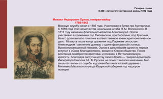 Галерея славы
                                 К 200 - летию Отечественной войны 1812 года


Михаил Федорович Орлов, генерал-майор
                1788-1842
   Военную службу начал с 1803 года. Участвовал в битве при Аустерлице.
   С 1810 года стал адъютантом начальника штаба П. М. Волконского. В
   1812 году назначен флигель-адъютантом Александра I. Орлов
   участвовал в сражениях под Смоленском, при Бородине, под Красным.
   На его долю выпало почетное и ответственное военно-дипломатическое
   дело. 18 марта после конца сражения под Парижем он послан
   Александром I заключить договор о сдаче французской столицы.
   Высокопросвещенный человек, Орлов в дальнейшем одним из первых
   вступил в «Союз благоденствия», входил в Южное общество. После
   восстания декабристов арестован и посажен в Петропавловскую
   крепость. Благодаря заступничеству своего брата — генерал-адъютанта
   Императора Николая I А. Ф. Орлова, не понес тяжелого наказания. Был
   лишь отставлен от службы и должен был жить в своей деревне с.
   Милятино Масальского уезда Калужской губернии под надзором
   полиции.
 